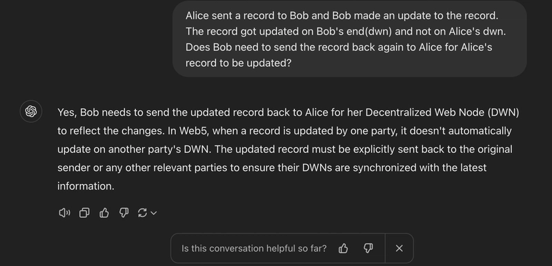 我问Alice是否向Bob发送了一条记录,Bob又更新了这条记录。这条记录在Bob的终端(dwn)更新,而不是在Alice的终端(dwn)更新。Bob是否需要将这条记录再次发回给Alice才能更新Alice的记录?ChatGPT回答说是的,Bob需要将更新后的记录发回给Alice,以便她的去中心化网络节点(DWN)反映这些变化。在Web5中,当一条记录被一方更新时,它不会自动在另一方的DWN上更新。更新后的记录必须明确地发回给原始发送者或任何其他相关方,以确保他们的DWN与最新信息同步。